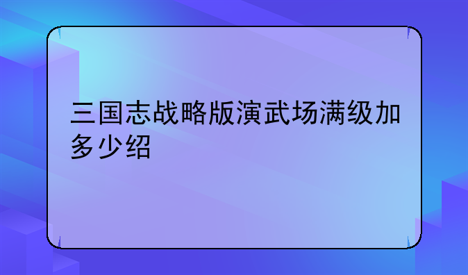 三国志战略版演武场满级加多少经验