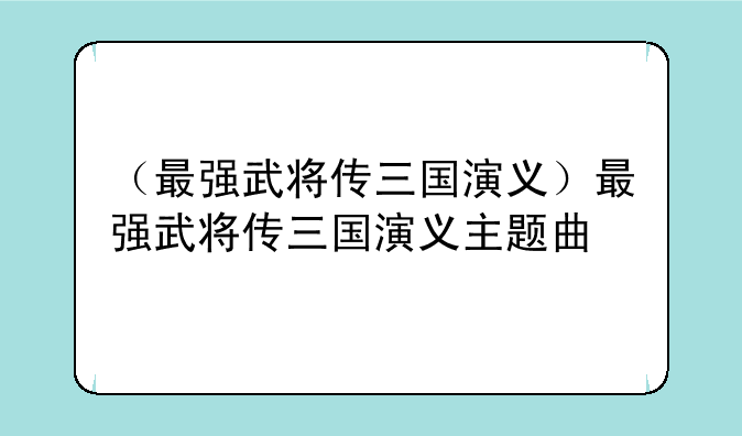 （最强武将传三国演义）最强武将传三国演义主题曲